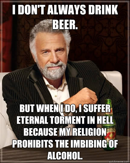 I don't always drink beer. But when I do, I suffer eternal torment in hell because my religion prohibits the imbibing of alcohol. - I don't always drink beer. But when I do, I suffer eternal torment in hell because my religion prohibits the imbibing of alcohol.  The Most Interesting Man In The World