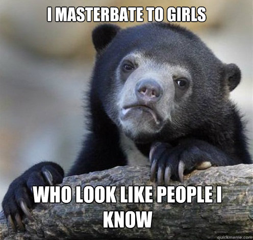 I MASTERBATE TO GIRLS WHO LOOK LIKE PEOPLE I KNOW - I MASTERBATE TO GIRLS WHO LOOK LIKE PEOPLE I KNOW  Confession Bear Eating