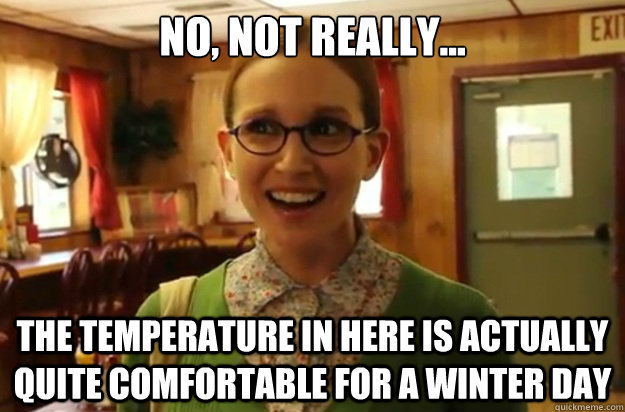 no, not really... the temperature in here is actually quite comfortable for a winter day  Sexually Oblivious Female