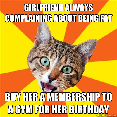 Girlfriend always complaining about being fat Buy her a membership to a gym for her birthday  Bad Advice Cat