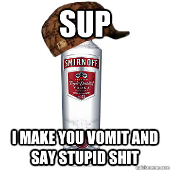 Sup I make you vomit and say stupid shit  Scumbag Alcohol