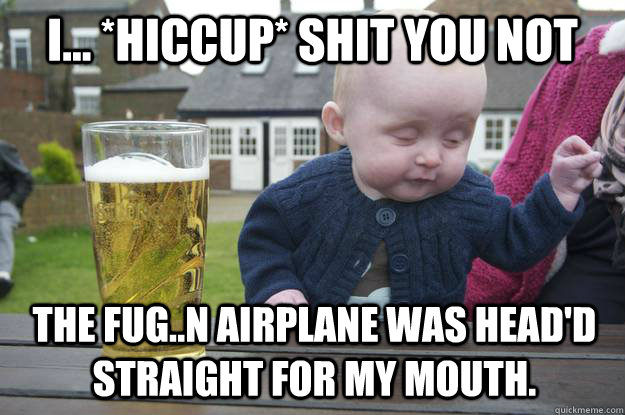 I... *Hiccup* Shit you not The Fug..n Airplane was head'd Straight for my mouth.  drunk baby