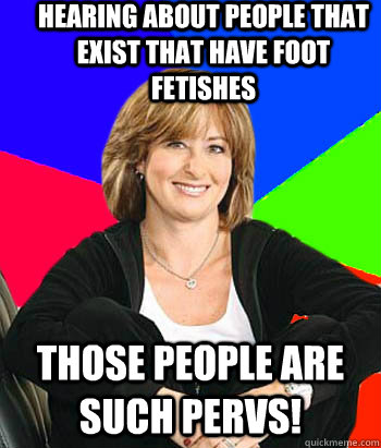 Hearing about people that exist that have foot fetishes Those people are such pervs!  Sheltering Suburban Mom