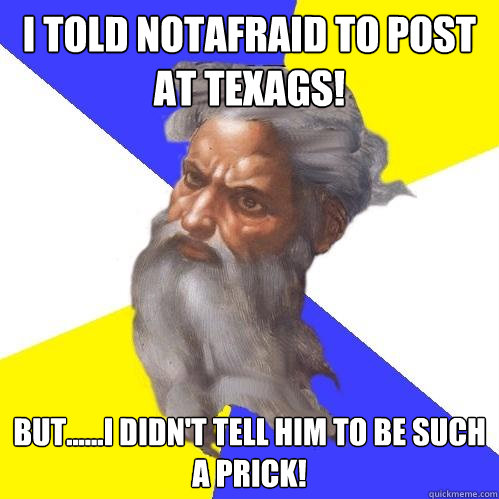 I told notafraid to post at texags! But......I didn't tell him to be such a prick!   Advice God