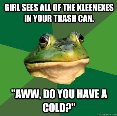 Girl sees all of the kleenexes in your trash can. 