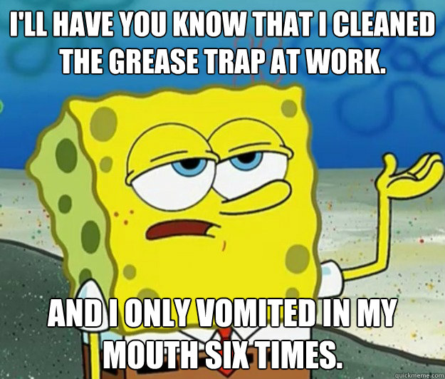 I'll have you know that I cleaned the grease trap at work. And I only vomited in my mouth six times. - I'll have you know that I cleaned the grease trap at work. And I only vomited in my mouth six times.  Tough Spongebob