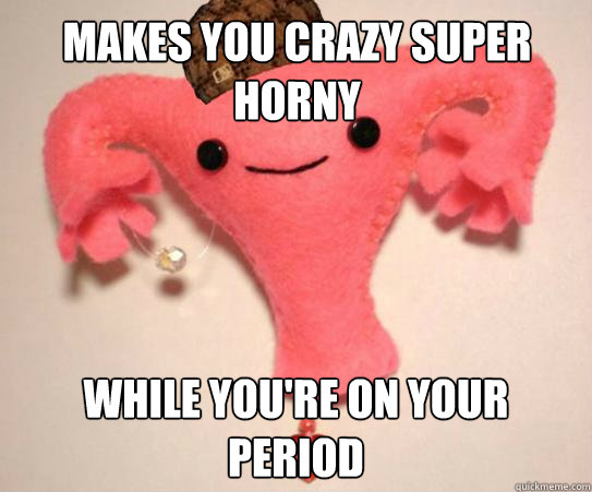 makes you crazy super horny while you're on your period  Scumbag Uterus