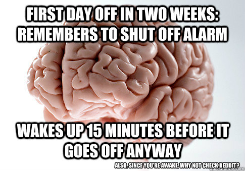 First day off in two weeks: remembers to shut off alarm wakes up 15 minutes before it goes off anyway Also, since you're awake, why not check reddit?  Scumbag Brain