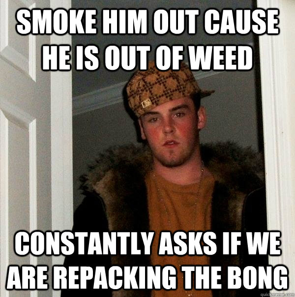 SMOKE HIM OUT CAUSE HE IS OUT OF WEED CONSTANTLY ASKS IF WE ARE REPACKING THE BONG  Scumbag Steve