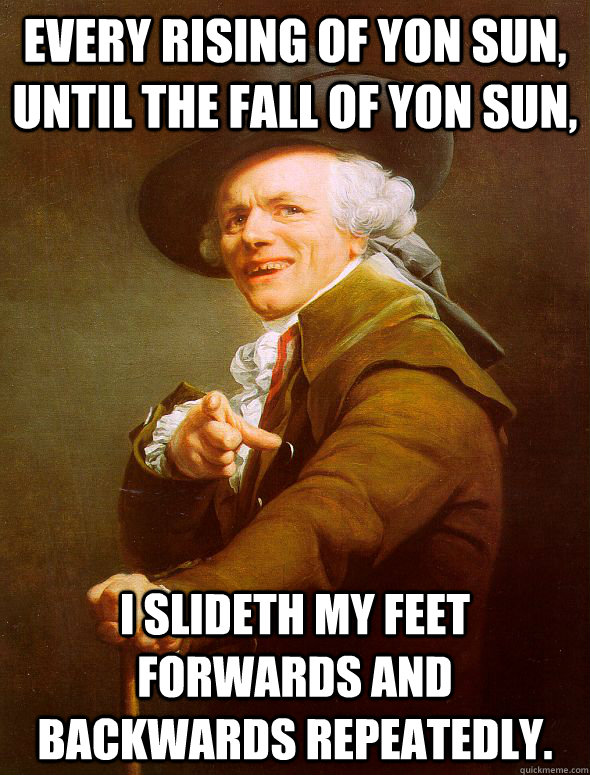 Every rising of yon sun, until the fall of yon sun, I slideth my feet forwards and backwards repeatedly.  Joseph Ducreux