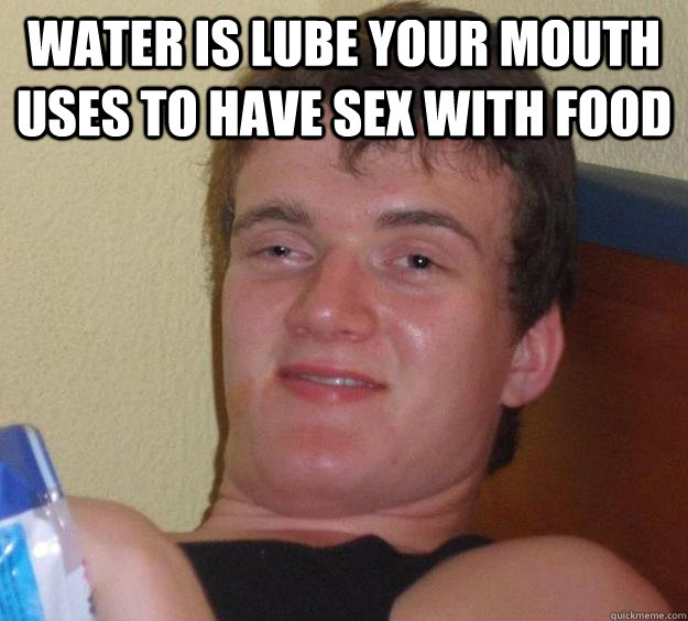 Water is lube your mouth uses to have sex with food   10 Guy