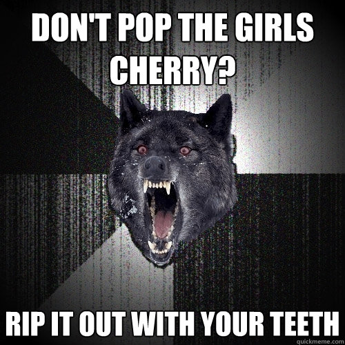 don't pop the girls cherry? rip it out with your teeth  Insanity Wolf