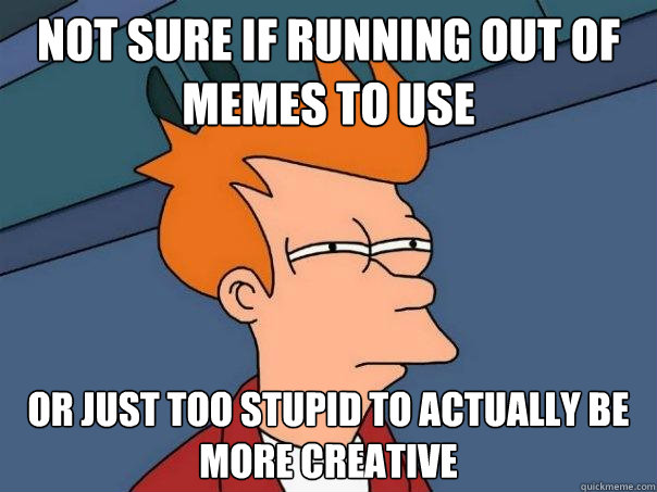 not sure if running out of memes to use Or just too stupid to actually be more creative  Futurama Fry