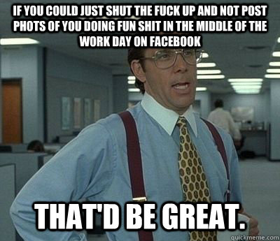 If you could just shut the fuck up and not post phots of you doing fun shit in the middle of the work day on facebook That'd be great.  Bill lumberg