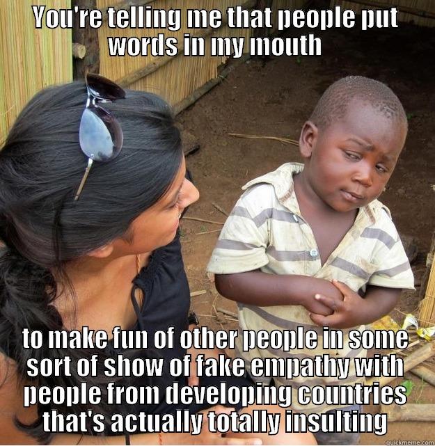 YOU'RE TELLING ME THAT PEOPLE PUT WORDS IN MY MOUTH TO MAKE FUN OF OTHER PEOPLE IN SOME SORT OF SHOW OF FAKE EMPATHY WITH PEOPLE FROM DEVELOPING COUNTRIES THAT'S ACTUALLY TOTALLY INSULTING Skeptical Third World Kid