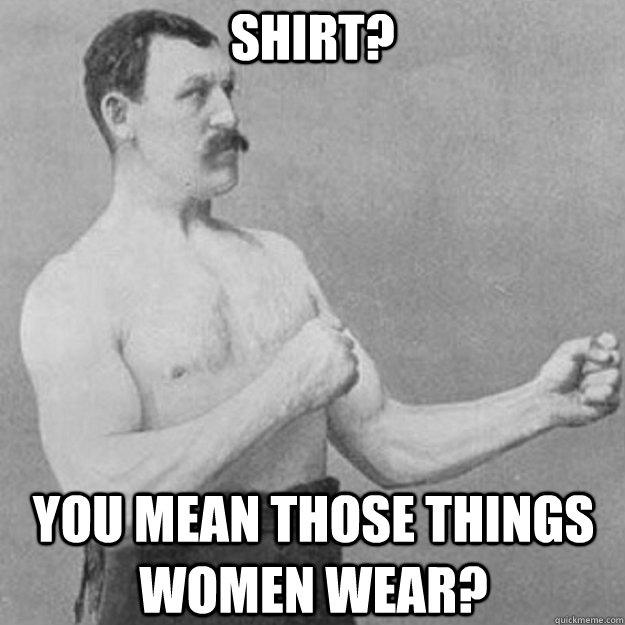 SHIRT? You mean those things women wear?  overly manly man