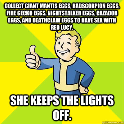 Collect giant mantis eggs, radscorpion eggs, fire gecko eggs, nightstalker eggs, cazador eggs, and deathclaw eggs to have sex with Red Lucy.  She keeps the lights off.   Fallout new vegas