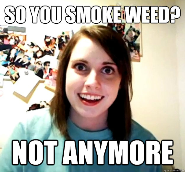 SO you smoke weed? not anymore  Overly Attached Girlfriend