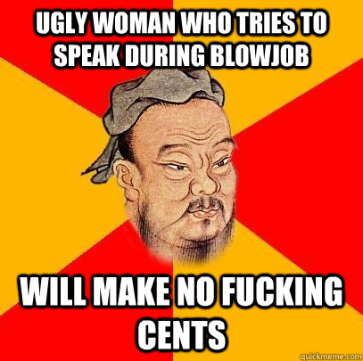 ugly woman who tries to speak during blowjob will make no fucking cents  Confucius says