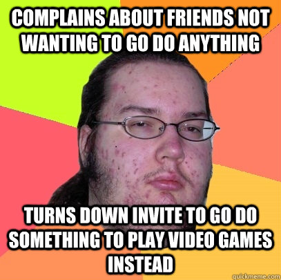 complains about friends not wanting to go do anything turns down invite to go do something to play video games instead  Butthurt Dweller