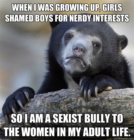 When I was growing up, girls shamed boys for nerdy interests So I am a sexist bully to the women in my adult life.   Confession Bear