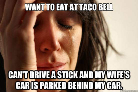 Want to eat at taco bell Can't drive a stick and my wife's car is parked behind my car.  First World Problems