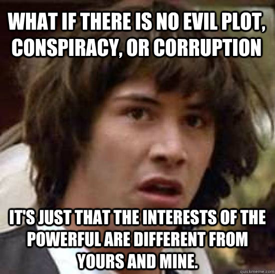 What if there is no evil plot, conspiracy, or corruption It's just that the interests of the powerful are different from yours and mine.  conspiracy keanu