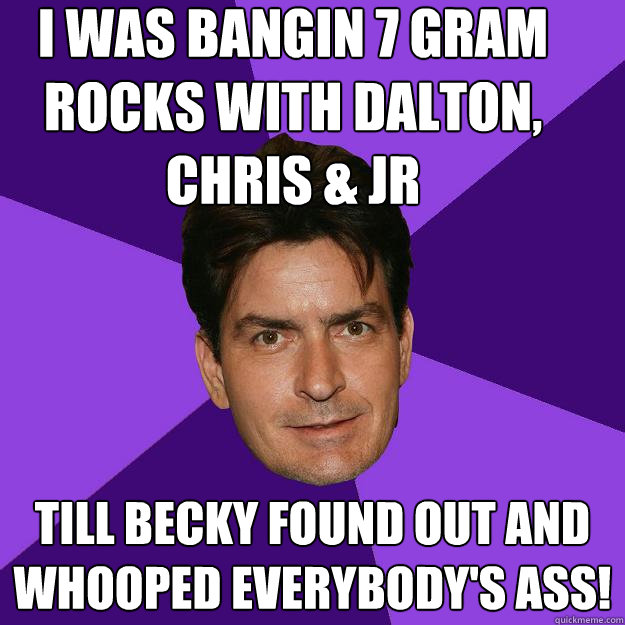 I was bangin 7 gram rocks with dalton, chris & jr till becky found out and whooped everybody's ass!  Clean Sheen