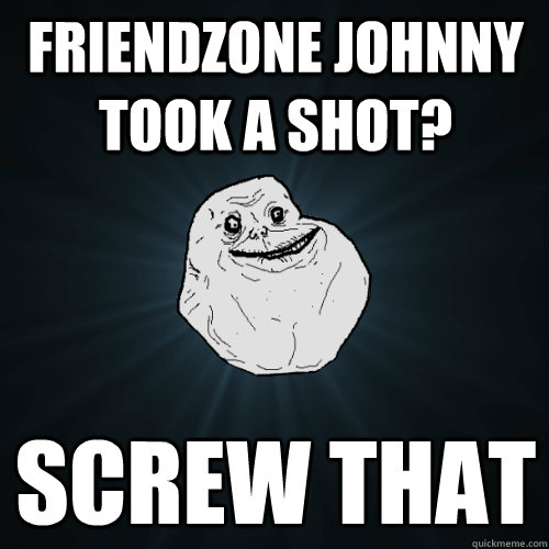 Friendzone Johnny took a shot? screw that
 - Friendzone Johnny took a shot? screw that
  Forever Alone