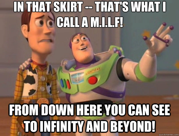 In that skirt -- that's what i call a m.i.l.f! From down here you can see to infinity and beyond! - In that skirt -- that's what i call a m.i.l.f! From down here you can see to infinity and beyond!  Toy Story