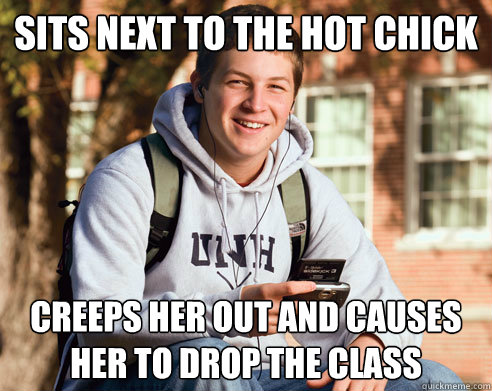 sits next to the hot chick creeps her out and causes her to drop the class - sits next to the hot chick creeps her out and causes her to drop the class  College Freshman