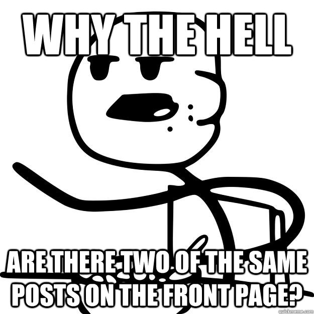 Why the hell are there two of the same posts on the front page? - Why the hell are there two of the same posts on the front page?  Cereal Guy