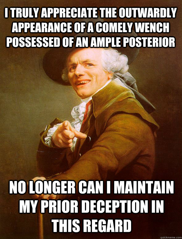 I truly appreciate the outwardly appearance of a comely wench possessed of an ample posterior No longer can I maintain my prior deception in this regard  Joseph Ducreux