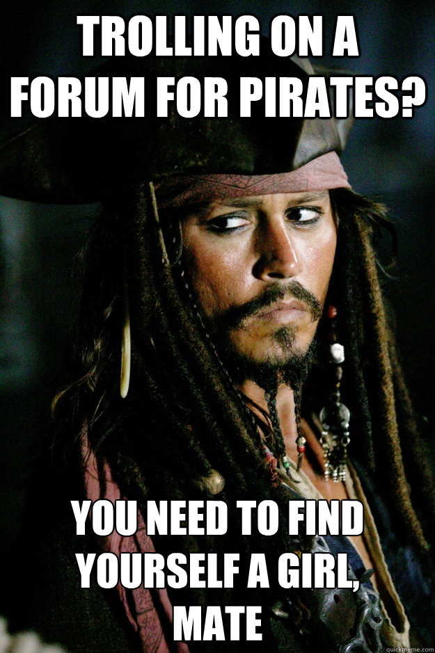 Trolling on a forum for pirates? You need to find yourself a girl, 
mate  Captain Jack Sparrow