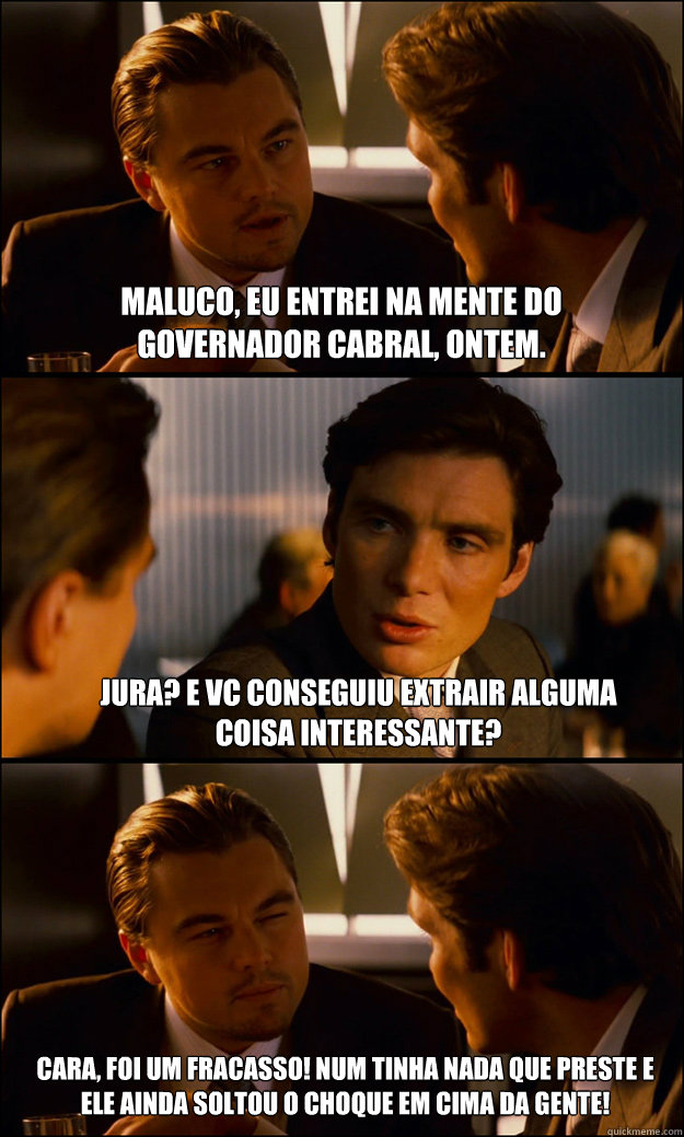 Maluco, Eu entrei na mente do governador Cabral, ontem. Jura? E vc conseguiu extrair alguma coisa interessante? Cara, foi um fracasso! Num tinha nada que preste e ele ainda soltou o choque em cima da gente!  Inception