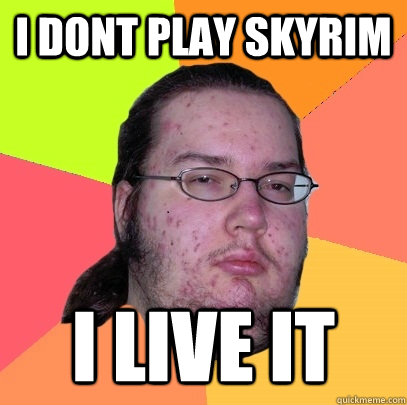 i dont play skyrim i live it  Butthurt Dweller