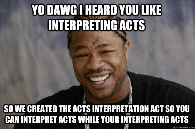 YO DAWG I heard you like interpreting acts so we created the acts interpretation act so you can interpret acts while your interpreting acts - YO DAWG I heard you like interpreting acts so we created the acts interpretation act so you can interpret acts while your interpreting acts  Xzibit meme