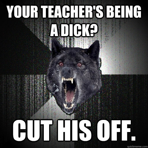 Your teacher's being a dick? cut his off.  Insanity Wolf