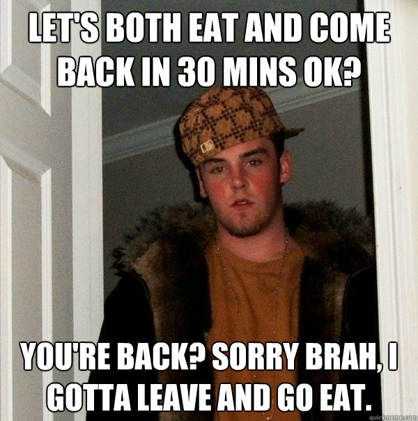 Let's both eat and come back in 30 mins ok? You're back? Sorry brah, I gotta leave and go eat.  Scumbag Steve