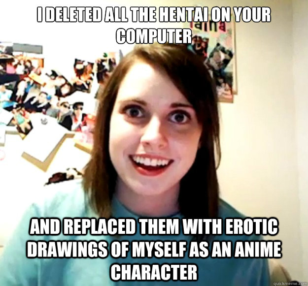 I deleted all the hentai on your computer and replaced them with erotic drawings of myself as an anime character - I deleted all the hentai on your computer and replaced them with erotic drawings of myself as an anime character  Overly Attached Girlfriend