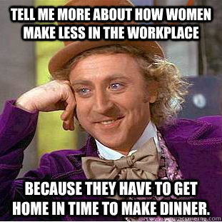 Tell me more about how women make less in the workplace Because they have to get home in time to make dinner.  Condescending Wonka