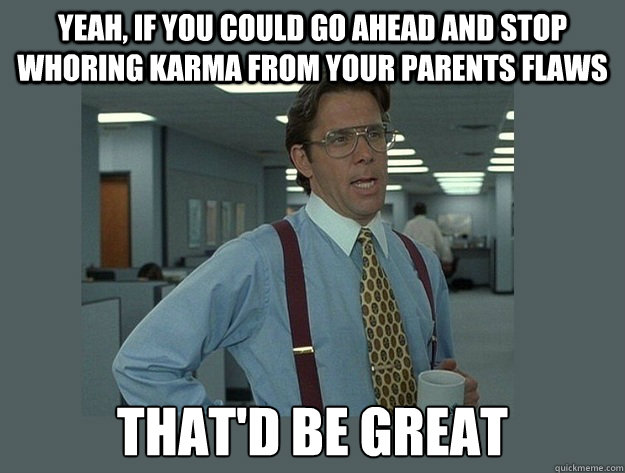 Yeah, if you could go ahead and stop whoring karma from your parents flaws That'd be great  Office Space Lumbergh