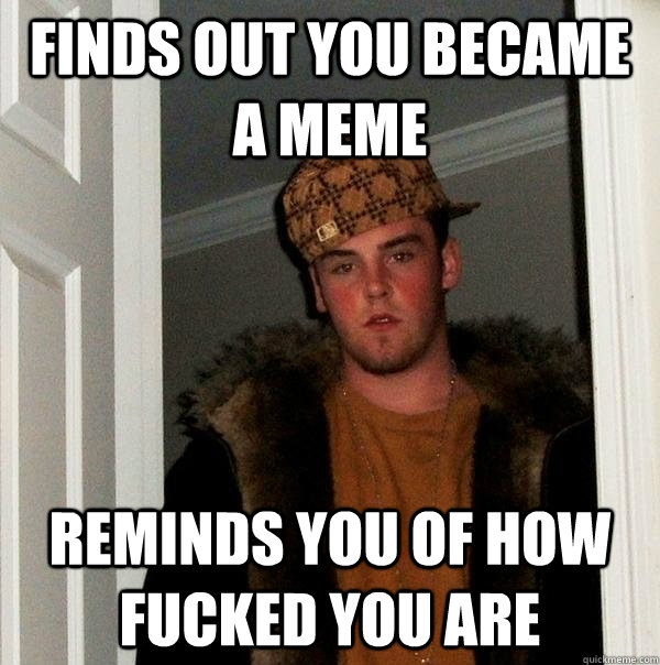 Finds out you became a meme reminds you of how fucked you are  Scumbag Steve