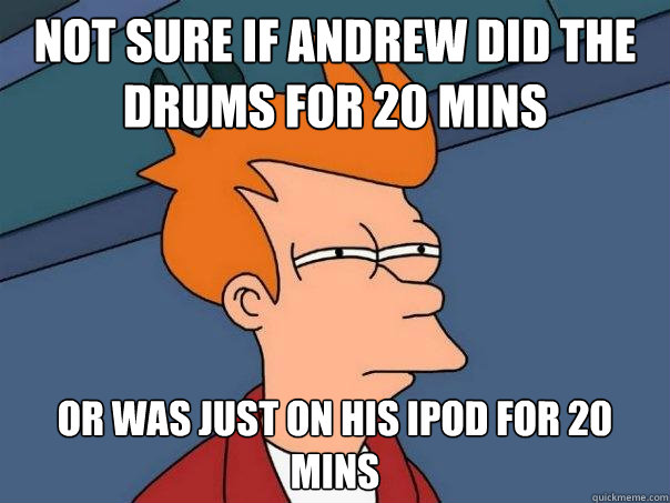 not sure if andrew did the drums for 20 mins or was just on his ipod for 20 mins  Futurama Fry