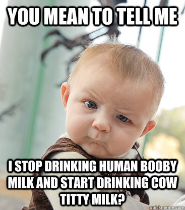 you mean to tell me i stop drinking human booby milk and start drinking cow titty milk?  skeptical baby