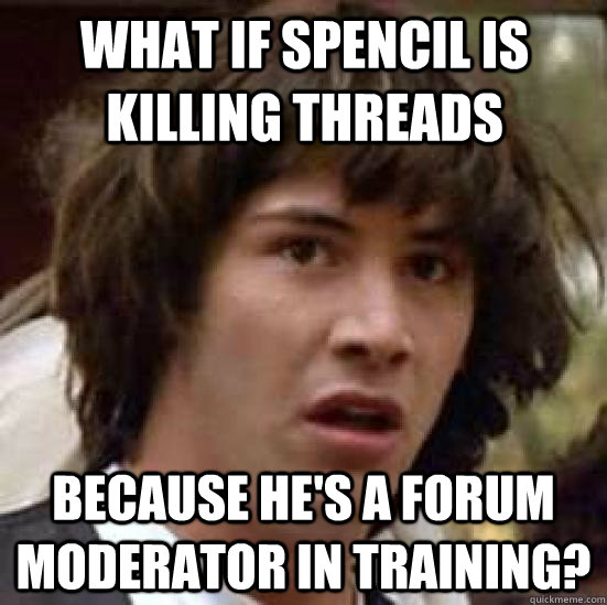 what if spencil is killing threads because he's a forum moderator in training?  conspiracy keanu