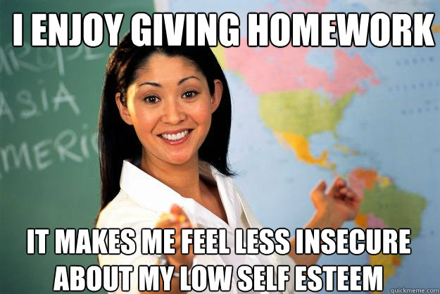 I enjoy giving homework It makes me feel less insecure about my low self esteem - I enjoy giving homework It makes me feel less insecure about my low self esteem  Unhelpful High School Teacher