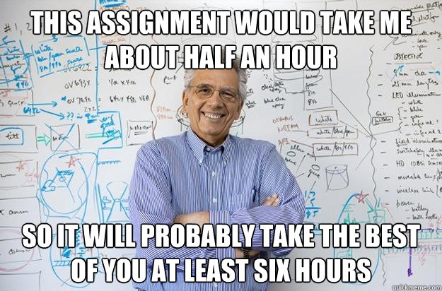 this assignment would take me about half an hour so it will probably take the best of you at least six hours  Engineering Professor