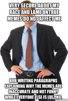 very secure about my race and lame untrue memes do not affect me brb writing paragraphs explaining why the memes are inaccurate and not funny while everyone else is lulzing. - very secure about my race and lame untrue memes do not affect me brb writing paragraphs explaining why the memes are inaccurate and not funny while everyone else is lulzing.  Unsuccessful white guy