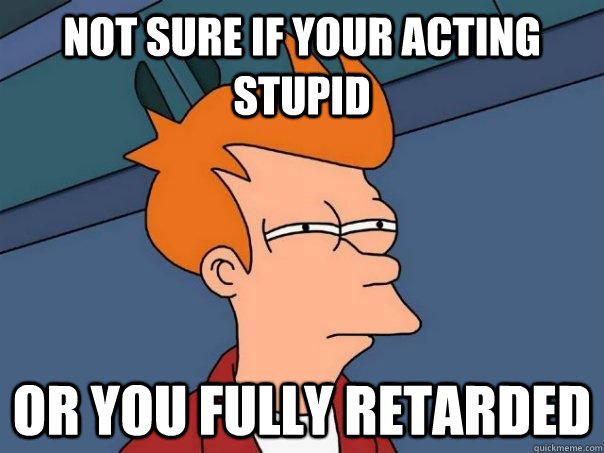 Not sure if your acting stupid or you fully retarded  Futurama Fry